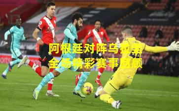 阿根廷对阵乌拉圭全场精彩赛事回顾