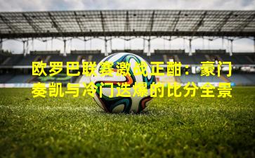 欧罗巴联赛激战正酣:豪门奏凯与冷门迭爆的比分全景