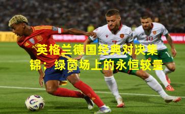 英格兰德国经典对决集锦：绿茵场上的永恒较量