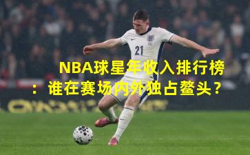 NBA球星年收入排行榜：谁在赛场内外独占鳌头？