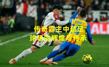 传奇霸主中超足球场的辉煌与传承